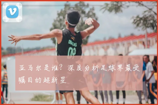 亚马尔是谁？深度分析足球界最受瞩目的超新星