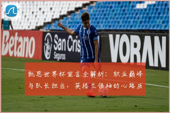 凯恩世界杯宣言全解析:职业巅峰与队长担当,英格兰领袖的心路历程