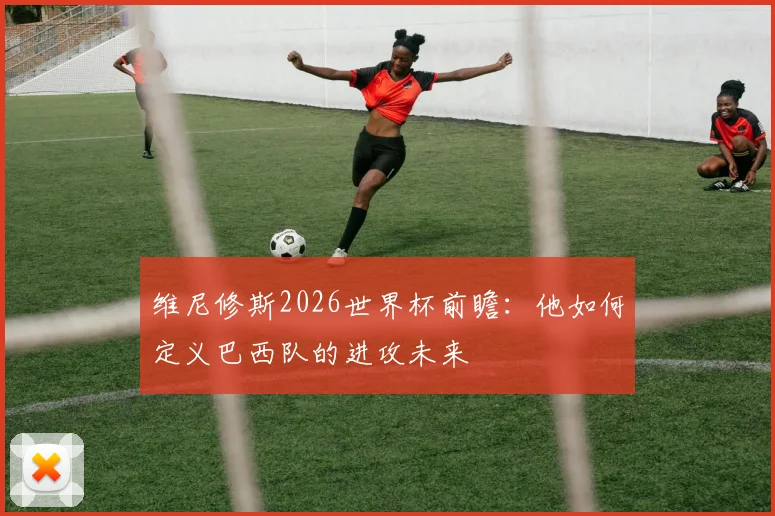 维尼修斯2026世界杯前瞻:他如何定义巴西队的进攻未来