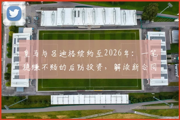 皇马与吕迪格续约至2026年:一笔稳赚不赔的后防投资,解读新合同三大关键点