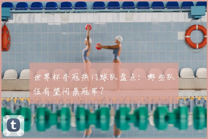 世界杯夺冠热门球队盘点：哪些队伍有望问鼎冠军？